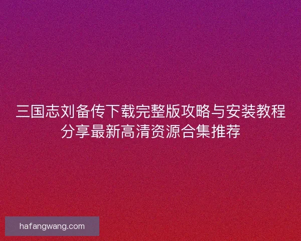 三国志刘备传下载完整版攻略与安装教程分享最新高清资源合集推荐