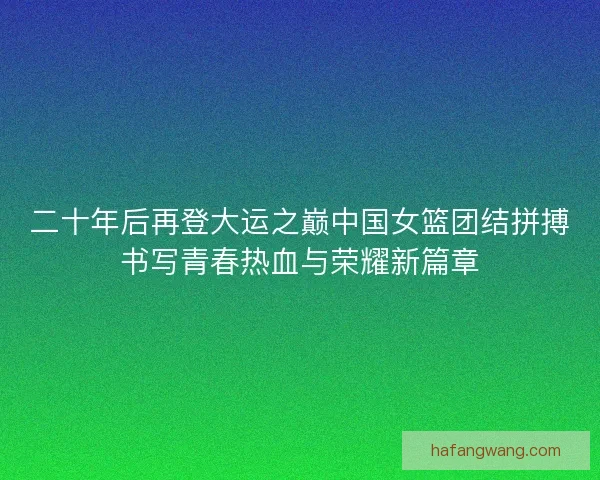 二十年后再登大运之巅中国女篮团结拼搏书写青春热血与荣耀新篇章
