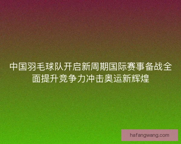 中国羽毛球队开启新周期国际赛事备战全面提升竞争力冲击奥运新辉煌