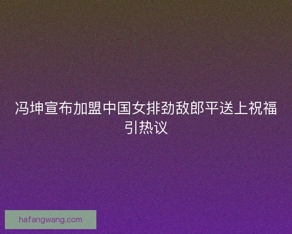 冯坤宣布加盟中国女排劲敌郎平送上祝福引热议